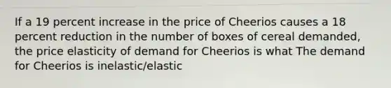 If a 19 percent increase in the price of Cheerios causes a 18 percent reduction in the number of boxes of cereal​ demanded, the price elasticity of demand for Cheerios is what The demand for Cheerios is inelastic/elastic