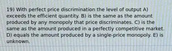 19) With perfect price discrimination the level of output A) exceeds the efficient quantity. B) is the same as the amount produced by any monopoly that price discriminates. C) is the same as the amount produced in a perfectly competitive market. D) equals the amount produced by a single-price monopoly. E) is unknown.