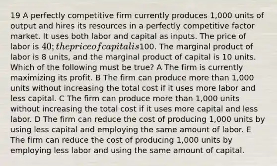 19 A perfectly competitive firm currently produces 1,000 units of output and hires its resources in a perfectly competitive factor market. It uses both labor and capital as inputs. The price of labor is 40; the price of capital is100. The marginal product of labor is 8 units, and the marginal product of capital is 10 units. Which of the following must be true? A The firm is currently maximizing its profit. B The firm can produce more than 1,000 units without increasing the total cost if it uses more labor and less capital. C The firm can produce more than 1,000 units without increasing the total cost if it uses more capital and less labor. D The firm can reduce the cost of producing 1,000 units by using less capital and employing the same amount of labor. E The firm can reduce the cost of producing 1,000 units by employing less labor and using the same amount of capital.