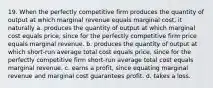 19. When the perfectly competitive firm produces the quantity of output at which marginal revenue equals marginal cost, it naturally a. produces the quantity of output at which marginal cost equals price, since for the perfectly competitive firm price equals marginal revenue. b. produces the quantity of output at which short-run average total cost equals price, since for the perfectly competitive firm short-run average total cost equals marginal revenue. c. earns a profit, since equating marginal revenue and marginal cost guarantees profit. d. takes a loss.