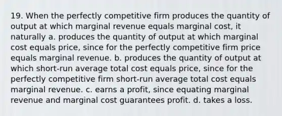 19. When the perfectly competitive firm produces the quantity of output at which marginal revenue equals marginal cost, it naturally a. produces the quantity of output at which marginal cost equals price, since for the perfectly competitive firm price equals marginal revenue. b. produces the quantity of output at which short-run average total cost equals price, since for the perfectly competitive firm short-run average total cost equals marginal revenue. c. earns a profit, since equating marginal revenue and marginal cost guarantees profit. d. takes a loss.