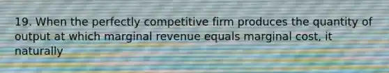 19. When the perfectly competitive firm produces the quantity of output at which marginal revenue equals marginal cost, it naturally