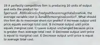 19 A perfectly competitive firm is producing 10 units of output and sells the product for 5 per unit. At this level of output the average total cost is4, the average variable cost is 3 and the marginal cost is7. What should this firm do to maximize short-run profits? A Increase output until price equals average total cost. B Increase output until price equals marginal cost. C Leave output unchanged because price is greater than average total cost. D Decrease output until price is equal to marginal cost. E Decrease output until price is equal to average total cost.