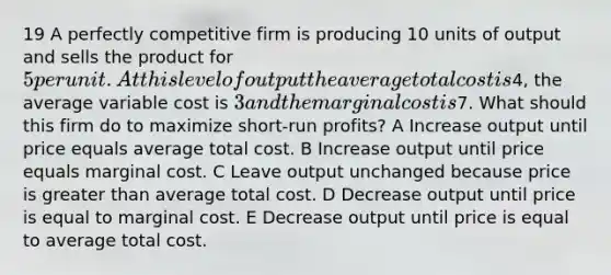 19 A perfectly competitive firm is producing 10 units of output and sells the product for 5 per unit. At this level of output the average total cost is4, the average variable cost is 3 and the marginal cost is7. What should this firm do to maximize short-run profits? A Increase output until price equals average total cost. B Increase output until price equals marginal cost. C Leave output unchanged because price is greater than average total cost. D Decrease output until price is equal to marginal cost. E Decrease output until price is equal to average total cost.