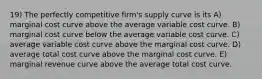 19) The perfectly competitive firm's supply curve is its A) marginal cost curve above the average variable cost curve. B) marginal cost curve below the average variable cost curve. C) average variable cost curve above the marginal cost curve. D) average total cost curve above the marginal cost curve. E) marginal revenue curve above the average total cost curve.