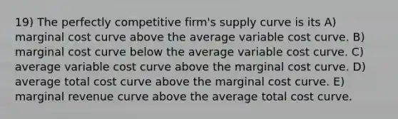 19) The perfectly competitive firm's supply curve is its A) marginal cost curve above the average variable cost curve. B) marginal cost curve below the average variable cost curve. C) average variable cost curve above the marginal cost curve. D) average total cost curve above the marginal cost curve. E) marginal revenue curve above the average total cost curve.