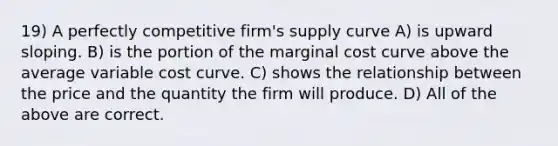 19) A perfectly competitive firm's supply curve A) is upward sloping. B) is the portion of the marginal cost curve above the average variable cost curve. C) shows the relationship between the price and the quantity the firm will produce. D) All of the above are correct.