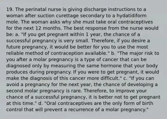 19. The perinatal nurse is giving discharge instructions to a woman after suction curettage secondary to a hydatidiform mole. The woman asks why she must take oral contraceptives for the next 12 months. The best response from the nurse would be: a. "If you get pregnant within 1 year, the chance of a successful pregnancy is very small. Therefore, if you desire a future pregnancy, it would be better for you to use the most reliable method of contraception available." b. "The major risk to you after a molar pregnancy is a type of cancer that can be diagnosed only by measuring the same hormone that your body produces during pregnancy. If you were to get pregnant, it would make the diagnosis of this cancer more difficult." c. "If you can avoid a pregnancy for the next year, the chance of developing a second molar pregnancy is rare. Therefore, to improve your chance of a successful pregnancy, it is better not to get pregnant at this time." d. "Oral contraceptives are the only form of birth control that will prevent a recurrence of a molar pregnancy."