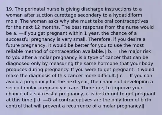 19. The perinatal nurse is giving discharge instructions to a woman after suction curettage secondary to a hydatidiform mole. The woman asks why she must take oral contraceptives for the next 12 months. The best response from the nurse would be a. ―If you get pregnant within 1 year, the chance of a successful pregnancy is very small. Therefore, if you desire a future pregnancy, it would be better for you to use the most reliable method of contraception available.‖ b. ―The major risk to you after a molar pregnancy is a type of cancer that can be diagnosed only by measuring the same hormone that your body produces during pregnancy. If you were to get pregnant, it would make the diagnosis of this cancer more difficult.‖ c. ―If you can avoid a pregnancy for the next year, the chance of developing a second molar pregnancy is rare. Therefore, to improve your chance of a successful pregnancy, it is better not to get pregnant at this time.‖ d. ―Oral contraceptives are the only form of birth control that will prevent a recurrence of a molar pregnancy.‖