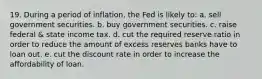 19. During a period of inflation, the Fed is likely to: a. sell government securities. b. buy government securities. c. raise federal & state income tax. d. cut the required reserve ratio in order to reduce the amount of excess reserves banks have to loan out. e. cut the discount rate in order to increase the affordability of loan.