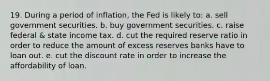 19. During a period of inflation, the Fed is likely to: a. sell government securities. b. buy government securities. c. raise federal & state income tax. d. cut the required reserve ratio in order to reduce the amount of excess reserves banks have to loan out. e. cut the discount rate in order to increase the affordability of loan.