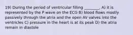 19) During the period of ventricular filling ________. A) it is represented by the P wave on the ECG B) blood flows mostly passively through the atria and the open AV valves into the ventricles C) pressure in the heart is at its peak D) the atria remain in diastole