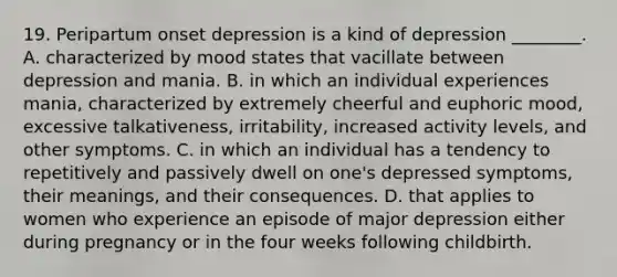 19. Peripartum onset depression is a kind of depression ________. A. characterized by mood states that vacillate between depression and mania. B. in which an individual experiences mania, characterized by extremely cheerful and euphoric mood, excessive talkativeness, irritability, increased activity levels, and other symptoms. C. in which an individual has a tendency to repetitively and passively dwell on one's depressed symptoms, their meanings, and their consequences. D. that applies to women who experience an episode of major depression either during pregnancy or in the four weeks following childbirth.