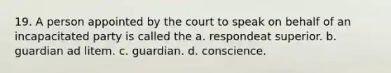 19. A person appointed by the court to speak on behalf of an incapacitated party is called the a. respondeat superior. b. guardian ad litem. c. guardian. d. conscience.