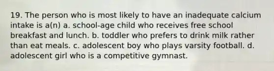 19. The person who is most likely to have an inadequate calcium intake is a(n) a. school-age child who receives free school breakfast and lunch. b. toddler who prefers to drink milk rather than eat meals. c. adolescent boy who plays varsity football. d. adolescent girl who is a competitive gymnast.