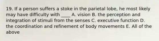 19. If a person suffers a stoke in the parietal lobe, he most likely may have difficulty with ____ A. vision B. the perception and integration of stimuli from the senses C. executive function D. the coordination and refinement of body movements E. All of the above