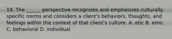 19. The ______ perspective recognizes and emphasizes culturally specific norms and considers a client's behaviors, thoughts, and feelings within the context of that client's culture. A. etic B. emic C. behavioral D. individual