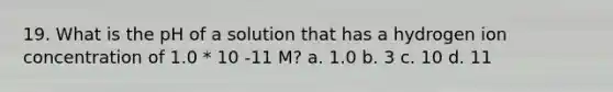 19. What is the pH of a solution that has a hydrogen ion concentration of 1.0 * 10 -11 M? a. 1.0 b. 3 c. 10 d. 11