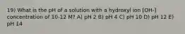 19) What is the pH of a solution with a hydroxyl ion [OH-] concentration of 10-12 M? A) pH 2 B) pH 4 C) pH 10 D) pH 12 E) pH 14