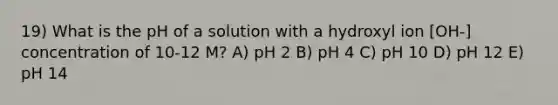 19) What is the pH of a solution with a hydroxyl ion [OH-] concentration of 10-12 M? A) pH 2 B) pH 4 C) pH 10 D) pH 12 E) pH 14