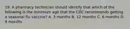 19. A pharmacy technician should identify that which of the following is the minimum age that the CDC recommends getting a seasonal flu vaccine? A. 3 months B. 12 months C. 6 months D. 9 months