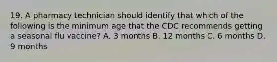 19. A pharmacy technician should identify that which of the following is the minimum age that the CDC recommends getting a seasonal flu vaccine? A. 3 months B. 12 months C. 6 months D. 9 months