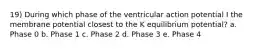 19) During which phase of the ventricular action potential I the membrane potential closest to the K equilibrium potential? a. Phase 0 b. Phase 1 c. Phase 2 d. Phase 3 e. Phase 4