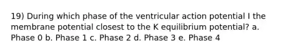 19) During which phase of the ventricular action potential I the membrane potential closest to the K equilibrium potential? a. Phase 0 b. Phase 1 c. Phase 2 d. Phase 3 e. Phase 4