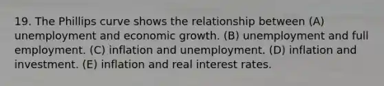 19. The Phillips curve shows the relationship between (A) unemployment and economic growth. (B) unemployment and full employment. (C) inflation and unemployment. (D) inflation and investment. (E) inflation and real interest rates.