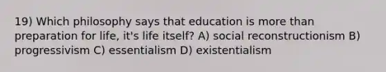 19) Which philosophy says that education is <a href='https://www.questionai.com/knowledge/keWHlEPx42-more-than' class='anchor-knowledge'>more than</a> preparation for life, it's life itself? A) social reconstructionism B) progressivism C) essentialism D) existentialism