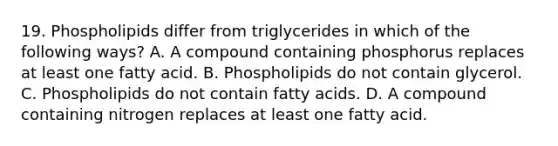 19. Phospholipids differ from triglycerides in which of the following ways? A. A compound containing phosphorus replaces at least one fatty acid. B. Phospholipids do not contain glycerol. C. Phospholipids do not contain fatty acids. D. A compound containing nitrogen replaces at least one fatty acid.