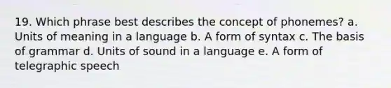 19. Which phrase best describes the concept of phonemes? a. Units of meaning in a language b. A form of syntax c. The basis of grammar d. Units of sound in a language e. A form of telegraphic speech