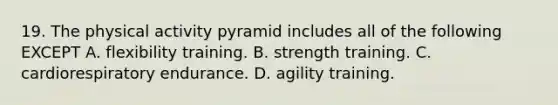 19. The physical activity pyramid includes all of the following EXCEPT A. flexibility training. B. strength training. C. cardiorespiratory endurance. D. agility training.