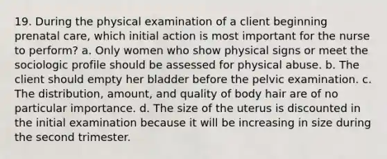 19. During the physical examination of a client beginning prenatal care, which initial action is most important for the nurse to perform? a. Only women who show physical signs or meet the sociologic profile should be assessed for physical abuse. b. The client should empty her bladder before the pelvic examination. c. The distribution, amount, and quality of body hair are of no particular importance. d. The size of the uterus is discounted in the initial examination because it will be increasing in size during the second trimester.