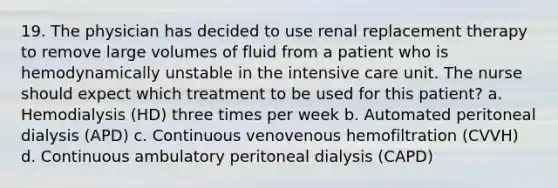 19. The physician has decided to use renal replacement therapy to remove large volumes of fluid from a patient who is hemodynamically unstable in the intensive care unit. The nurse should expect which treatment to be used for this patient? a. Hemodialysis (HD) three times per week b. Automated peritoneal dialysis (APD) c. Continuous venovenous hemofiltration (CVVH) d. Continuous ambulatory peritoneal dialysis (CAPD)