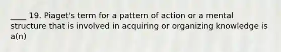 ____ 19. Piaget's term for a pattern of action or a mental structure that is involved in acquiring or organizing knowledge is a(n)