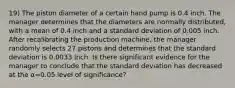 19) The piston diameter of a certain hand pump is 0.4 inch. The manager determines that the diameters are normally​ distributed, with a mean of 0.4 inch and a standard deviation of 0.005 inch. After recalibrating the production​ machine, the manager randomly selects 27 pistons and determines that the standard deviation is 0.0033 inch. Is there significant evidence for the manager to conclude that the standard deviation has decreased at the α=0.05 level of​ significance?