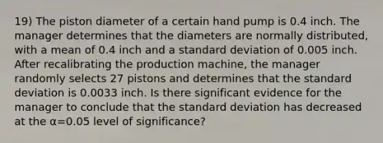 19) The piston diameter of a certain hand pump is 0.4 inch. The manager determines that the diameters are normally​ distributed, with a mean of 0.4 inch and a standard deviation of 0.005 inch. After recalibrating the production​ machine, the manager randomly selects 27 pistons and determines that the standard deviation is 0.0033 inch. Is there significant evidence for the manager to conclude that the standard deviation has decreased at the α=0.05 level of​ significance?