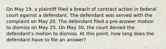 On May 19, a plaintiff filed a breach of contract action in federal court against a defendant. The defendant was served with the complaint on May 20. The defendant filed a pre-answer motion to dismiss on May 25. On May 30, the court denied the defendant's motion to dismiss. At this point, how long does the defendant have to file an answer?