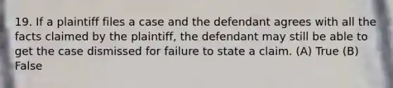 19. If a plaintiff files a case and the defendant agrees with all the facts claimed by the plaintiff, the defendant may still be able to get the case dismissed for failure to state a claim. (A) True (B) False