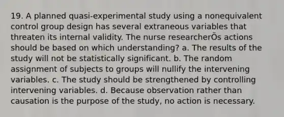 19. A planned quasi-experimental study using a nonequivalent control group design has several extraneous variables that threaten its internal validity. The nurse researcherÕs actions should be based on which understanding? a. The results of the study will not be statistically significant. b. The random assignment of subjects to groups will nullify the intervening variables. c. The study should be strengthened by controlling intervening variables. d. Because observation rather than causation is the purpose of the study, no action is necessary.