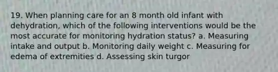 19. When planning care for an 8 month old infant with dehydration, which of the following interventions would be the most accurate for monitoring hydration status? a. Measuring intake and output b. Monitoring daily weight c. Measuring for edema of extremities d. Assessing skin turgor