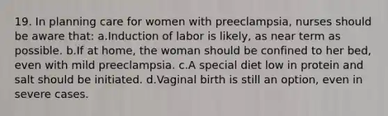 19. In planning care for women with preeclampsia, nurses should be aware that: a.Induction of labor is likely, as near term as possible. b.If at home, the woman should be confined to her bed, even with mild preeclampsia. c.A special diet low in protein and salt should be initiated. d.Vaginal birth is still an option, even in severe cases.