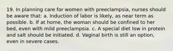 19. In planning care for women with preeclampsia, nurses should be aware that: a. Induction of labor is likely, as near term as possible. b. If at home, the woman should be confined to her bed, even with mild preeclampsia. c. A special diet low in protein and salt should be initiated. d. Vaginal birth is still an option, even in severe cases.