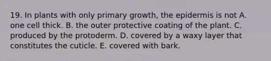 19. In plants with only primary growth, the epidermis is not A. one cell thick. B. the outer protective coating of the plant. C. produced by the protoderm. D. covered by a waxy layer that constitutes the cuticle. E. covered with bark.