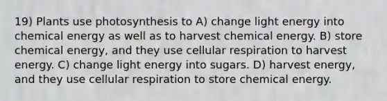 19) Plants use photosynthesis to A) change light energy into chemical energy as well as to harvest chemical energy. B) store chemical energy, and they use cellular respiration to harvest energy. C) change light energy into sugars. D) harvest energy, and they use cellular respiration to store chemical energy.