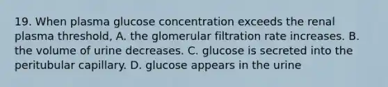 19. When plasma glucose concentration exceeds the renal plasma threshold, A. the glomerular filtration rate increases. B. the volume of urine decreases. C. glucose is secreted into the peritubular capillary. D. glucose appears in the urine