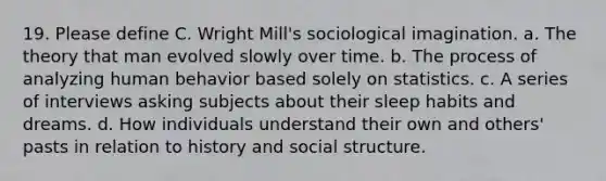 19. Please define C. Wright Mill's sociological imagination. a. The theory that man evolved slowly over time. b. The process of analyzing human behavior based solely on statistics. c. A series of interviews asking subjects about their sleep habits and dreams. d. How individuals understand their own and others' pasts in relation to history and social structure.