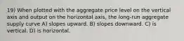 19) When plotted with the aggregate price level on the vertical axis and output on the horizontal axis, the long-run aggregate supply curve A) slopes upward. B) slopes downward. C) is vertical. D) is horizontal.