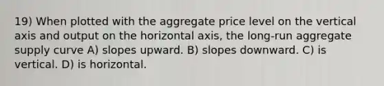 19) When plotted with the aggregate price level on the vertical axis and output on the horizontal axis, the long-run aggregate supply curve A) slopes upward. B) slopes downward. C) is vertical. D) is horizontal.